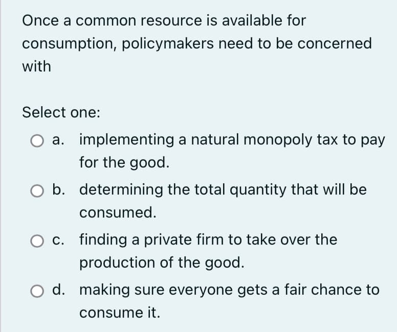 Once a common resource is available for
consumption, policymakers need to be concerned
with
Select one:
a. implementing a natural monopoly tax to pay
for the good.
O b. determining the total quantity that will be
consumed.
O c. finding a private firm to take over the
production of the good.
O d. making sure everyone gets a fair chance to
consume it.