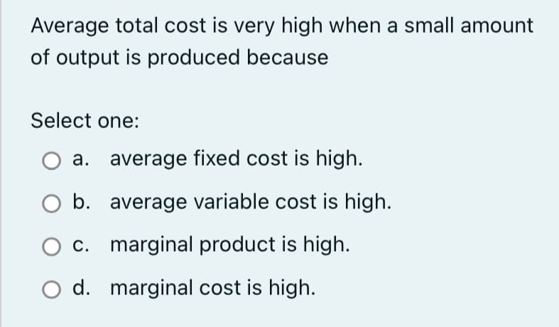 Average total cost is very high when a small amount
of output is produced because
Select one:
a. average fixed cost is high.
b.
average variable cost is high.
O c. marginal product is high.
d. marginal cost is high.