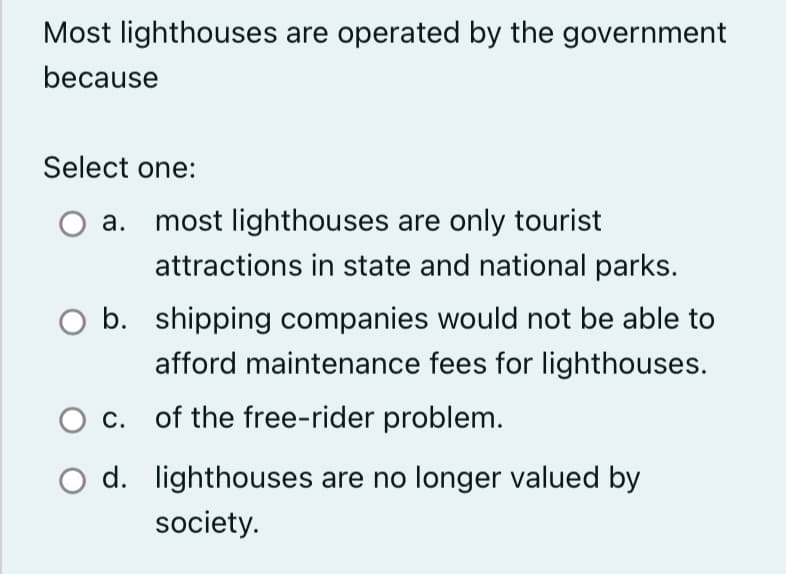 Most lighthouses are operated by the government
because
Select one:
a. most lighthouses are only tourist
attractions in state and national parks.
b. shipping companies would not be able to
afford maintenance fees for lighthouses.
c. of the free-rider problem.
d. lighthouses are no longer valued by
society.