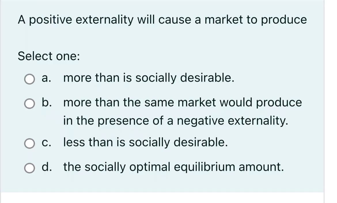 A positive externality will cause a market to produce
Select one:
more than is socially desirable.
O b. more than the same market would produce
in the presence of a negative externality.
O c. less than is socially desirable.
O d. the socially optimal equilibrium amount.
a.