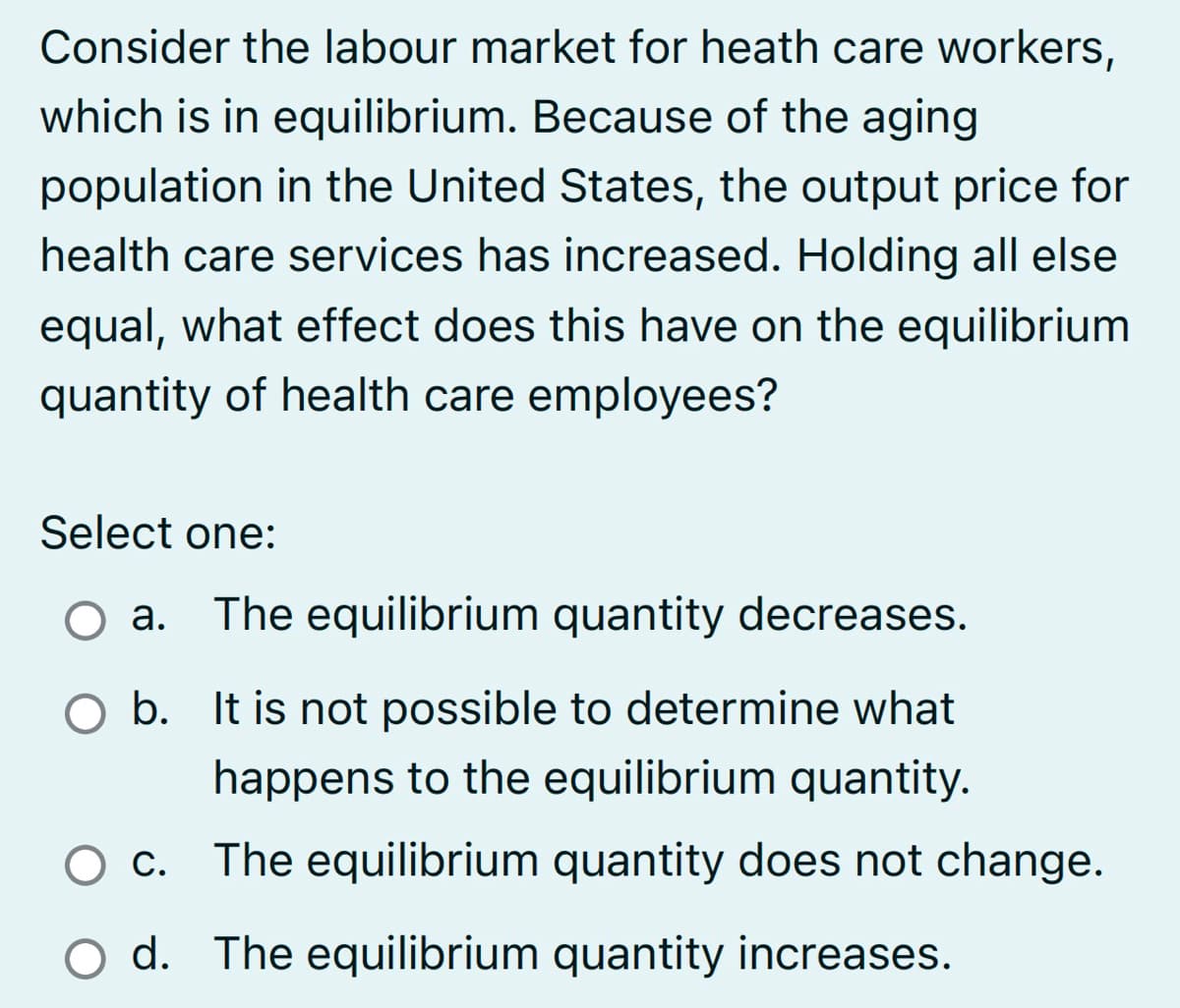 Consider the labour market for heath care workers,
which is in equilibrium. Because of the aging
population in the United States, the output price for
health care services has increased. Holding all else
equal, what effect does this have on the equilibrium
quantity of health care employees?
Select one:
O a. The equilibrium quantity decreases.
O b.
It is not possible to determine what
happens to the equilibrium quantity.
The equilibrium quantity does not change.
O c.
O d. The equilibrium quantity increases.