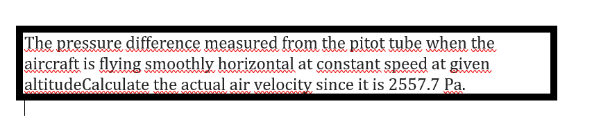 The pressure difference measured from the pitot tube when the
aircraft is flying smoothly horizontal at constant speed at given
altitudeCalculate the actual air velocity since it is 2557.7 Pa.
~ ww
