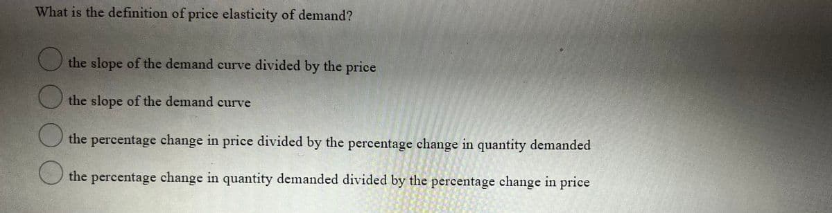 What is the definition of price elasticity of demand?
the slope of the demand curve divided by the price
the slope of the demand curve
the percentage change in price divided by the percentage change in quantity demanded
111
the percentage change in quantity demanded divided by the percentage change in price
OOO
