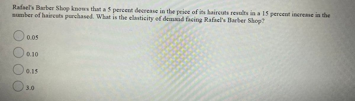 Rafael's Barber Shop knows that a 5 percent decrease in the price of its haircuts results in a 15 percent increase in the
number of haircuts purchased. What is the elasticity of demand facing Rafael's Barber Shop?
O 0.05
0.10
0.15
O 3.0
