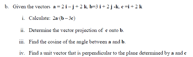 b. Given the vectors a= 2 i- j + 2 k, b=3 i + 2 j -k, c⇒i + 2 k
i. Calculate: 2a (b-3c)
ii. Determine the vector projection of conto b.
iii. Find the cosine of the angle between a and b.
iv. Find a unit vector that is perpendicular to the plane determined by a and c