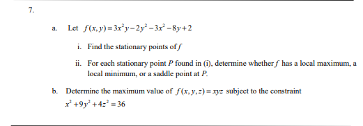 7.
a.
Let f(x,y)=3x²y-2y²-3x²-8y+2
i. Find the stationary points of f
ii. For each stationary point P found in (i), determine whether f has a local maximum, a
local minimum, or a saddle point at P.
b. Determine the maximum value of f(x, y, z)=xyz subject to the constraint
x+9y² +42²³=36