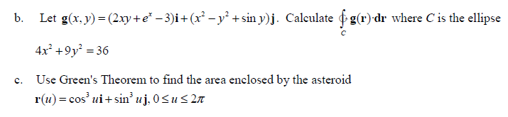 b.
Let g(x, y) = (2xy + e* − 3)i+ (x² − y² +sin y)j. Calculate f g(r)·dr where C is the ellipse
4x² +9y² = 36
Use Green's Theorem to find the area enclosed by the asteroid
r(u) = cos³ ui+sin³ uj, 0≤u ≤ 2π
C.
