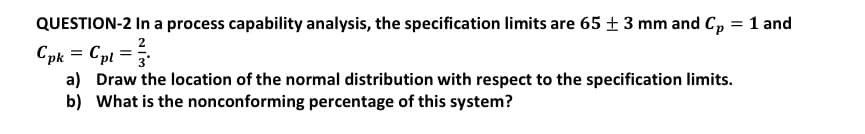 QUESTION-2 In a process capability analysis, the specification limits are 65 + 3 mm and C, = 1 and
2
Cpk = Cpl =
a) Draw the location of the normal distribution with respect to the specification limits.
b) What is the nonconforming percentage of this system?
