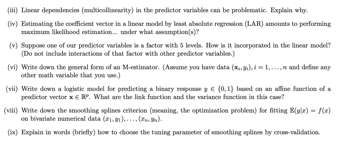 (iii) Linear dependencies (multicollinearity) in the predictor variables can be problematic. Explain why.
(iv) Estimating the coefficient vector in a linear model by least absolute regression (LAR) amounts to performing
maximum likelihood estimation... under what assumption(s)?
(v) Suppose one of our predictor variables is a factor with 5 levels. How is it incorporated in the linear model?
(Do not include interactions of that factor with other predictor variables.)
(vi) Write down the general form of an M-estimator. (Assume you have data (xi, Yi), i = 1, ..., n and define any
other math variable that you use.)
(vii) Write down a logistic model for predicting a binary response y = {0, 1} based on an affine function of a
predictor vector x E RP. What are the link function and the variance function in this case?
(viii) Write down the smoothing splines criterion (meaning, the optimization problem) for fitting E(y|x) = f(x)
on bivariate numerical data (x1, y₁),..., (xn, Yn).
(ix) Explain in words (briefly) how to choose the tuning parameter of smoothing splines by cross-validation.