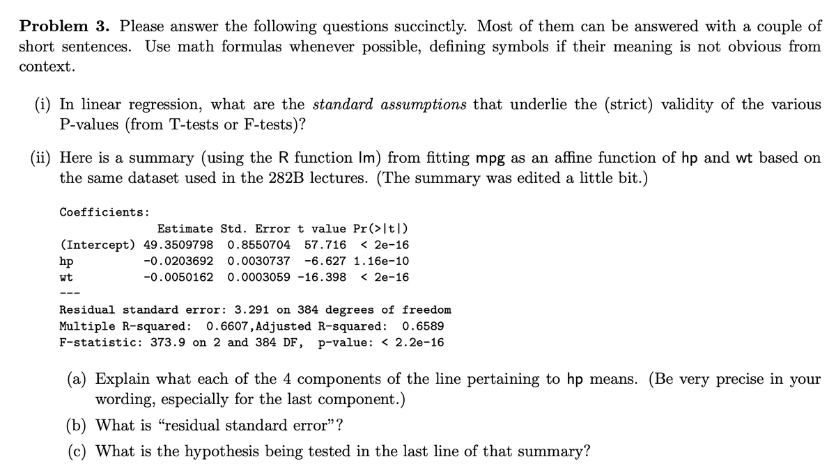 Problem 3. Please answer the following questions succinctly. Most of them can be answered with a couple of
short sentences. Use math formulas whenever possible, defining symbols if their meaning is not obvious from
context.
(i) In linear regression, what are the standard assumptions that underlie the (strict) validity of the various
P-values (from T-tests or F-tests)?
(ii) Here is a summary (using the R function lm) from fitting mpg as an affine function of hp and wt based on
the same dataset used in the 282B lectures. (The summary was edited a little bit.)
Coefficients:
Estimate Std. Error t value Pr(>|t|)
(Intercept) 49.3509798 0.8550704 57.716 < 2e-16
-0.0203692 0.0030737 -6.627 1.16e-10
-0.0050162 0.0003059 -16.398 < 2e-16
hp
wt
Residual standard error: 3.291 on 384 degrees of freedom
Multiple R-squared: 0.6607, Adjusted R-squared: 0.6589
F-statistic: 373.9 on 2 and 384 DF, p-value: < 2.2e-16
(a) Explain what each of the 4 components of the line pertaining to hp means. (Be very precise in your
wording, especially for the last component.)
(b) What is "residual standard error"?
(c) What is the hypothesis being tested in the last line of that summary?