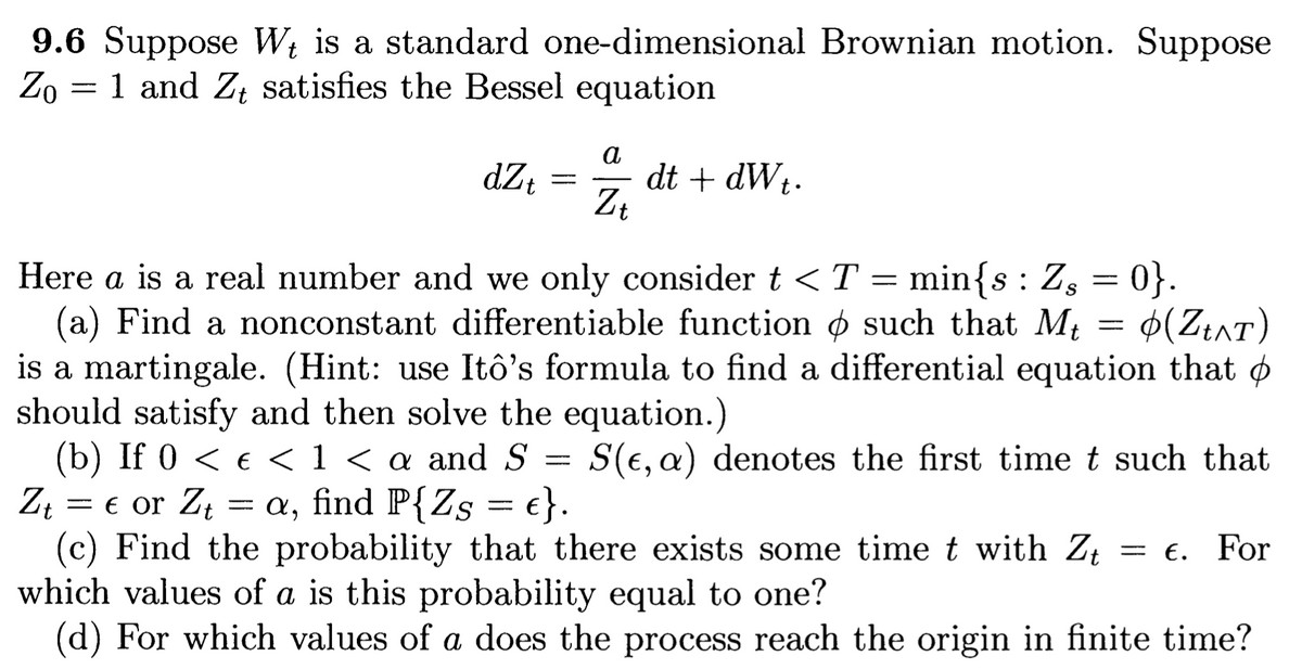9.6 Suppose W₁ is a standard one-dimensional Brownian motion. Suppose
Zo = 1 and Zt satisfies the Bessel equation
dZt
=
a
Zt
dt + dWt.
Here a is a real number and we only consider t < T = min{s: Z, = 0}.
(a) Find a nonconstant differentiable function & such that Mt
(Zt^T)
is a martingale. (Hint: use Itô's formula to find a differential equation that o
should satisfy and then solve the equation.)
(b) If 0 < € < 1 < a and S
Zt = € or Z₁ = a, find P{Zs = e}.
Zt
(c) Find the probability that there exists some time t with Zt = €. For
which values of a is this probability equal to one?
(d) For which values of a does the process reach the origin in finite time?
=
S(e, a) denotes the first time t such that