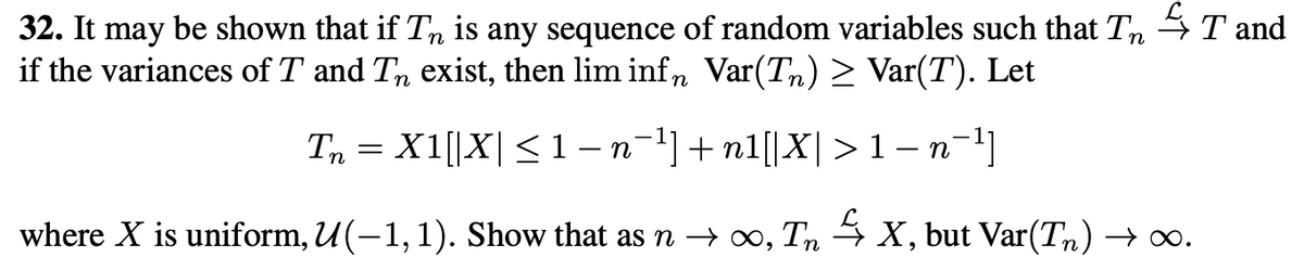 32. It may be shown that if Tn is any sequence of random variables such that TT and
if the variances of T and T exist, then lim infn Var(Tn) ≥ Var(T). Let
Tn = X1[|X| ≤ 1 − n¯¹] +n1[|X| > 1 − n¯¹]
where X is uniform, U(−1,1). Show that as n → ∞, Tn ✩ X, but Var(T) → ∞.