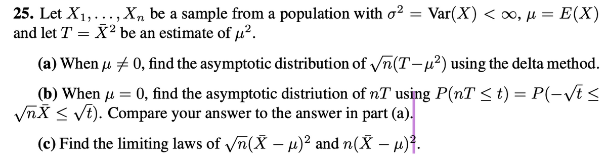 25. Let X₁,..., Xn be a sample from a population with o² = Var(X) <∞, μ = E(X)
and let T = X² be an estimate of μ².
(a) When µ ‡ 0, find the asymptotic distribution of √√n(T-μ²) using the delta method.
μ
=
(b) When μ 0, find the asymptotic distriution of nT using P(nT ≤ t) = P(-√t ≤
√nX ≤ √t). Compare your answer to the answer in part (a).
(c) Find the limiting laws of √n(Ỹ − µ)² and n(Ñ — µ)².