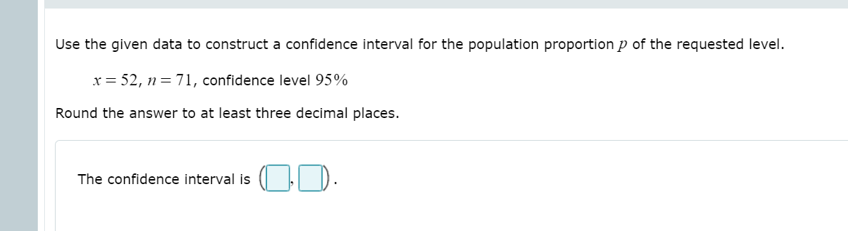 Use the given data to construct a confidence interval for the population proportion p of the requested level.
x = 52, n = 71, confidence level 95%
Round the answer to at least three decimal places.
D.
The confidence interval is
