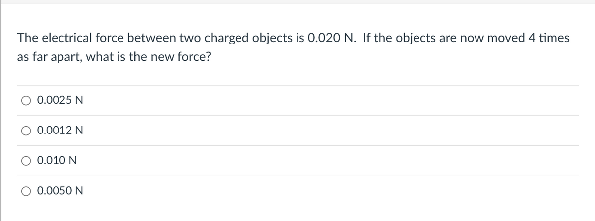 The electrical force between two charged objects is 0.020 N. If the objects are now moved 4 times
as far apart, what is the new force?
0.0025 N
O 0.0012 N
O 0.010 N
0.0050 N

