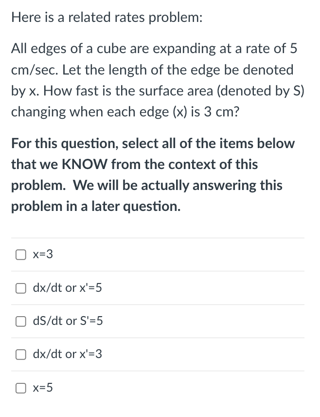 Here is a related rates problem:
All edges of a cube are expanding at a rate of 5
cm/sec. Let the length of the edge be denoted
by x. How fast is the surface area (denoted by S)
changing when each edge (x) is 3 cm?
For this question, select all of the items below
that we KNOW from the context of this
problem. We will be actually answering this
problem in a later question.
x=3
O dx/dt or x'=5
dS/dt or S'=5
dx/dt or x'=3
x=5
