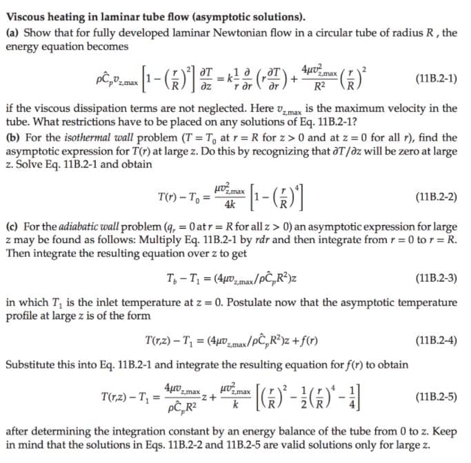 Viscous heating in laminar tube flow (asymptotic solutions).
(a) Show that for fully developed laminar Newtonian flow in a circular tube of radius R , the
energy equation becomes
4µo max
1 a
r dr
()
(11B.2-1)
az
R2
if the viscous dissipation terms are not neglected. Here v,max is the maximum velocity in the
tube. What restrictions have to be placed on any solutions of Eq. 11B.2-1?
(b) For the isothermal wall problem (T = T, at r= R for z> 0 and at z = 0 for all r), find the
asymptotic expression for T(r) at large z. Do this by recognizing that aT/dz will be zero at large
z. Solve Eq. 11B.2-1 and obtain
T(r) – T, =
4k
(11B.2-2)
(c) For the adiabatic wall problem (q, = 0 atr R for all z> 0) an asymptotic expression for large
z may be found as follows: Multiply Eq. 11B.2-1 by rdr and then integrate from r = 0 to r = R.
Then integrate the resulting equation over z to get
T, - T = (4µ0 max/pČ,R²)z
(11B.2-3)
in which T, is the inlet temperature at z = 0. Postulate now that the asymptotic temperature
profile at large z is of the form
T(r,z) – T, = (4µ0zmax/pC,R?)z +f(r)
(11B.2-4)
Substitute this into Eq. 11B.2-1 and integrate the resulting equation for f(r) to obtain
z,max
T(r,z) – T, = -
z,max
(11B.2-5)
k
after determining the integration constant by an energy balance of the tube from 0 to z. Keep
in mind that the solutions in Eqs. 11B.2-2 and 11B.2-5 are valid solutions only for large z.
