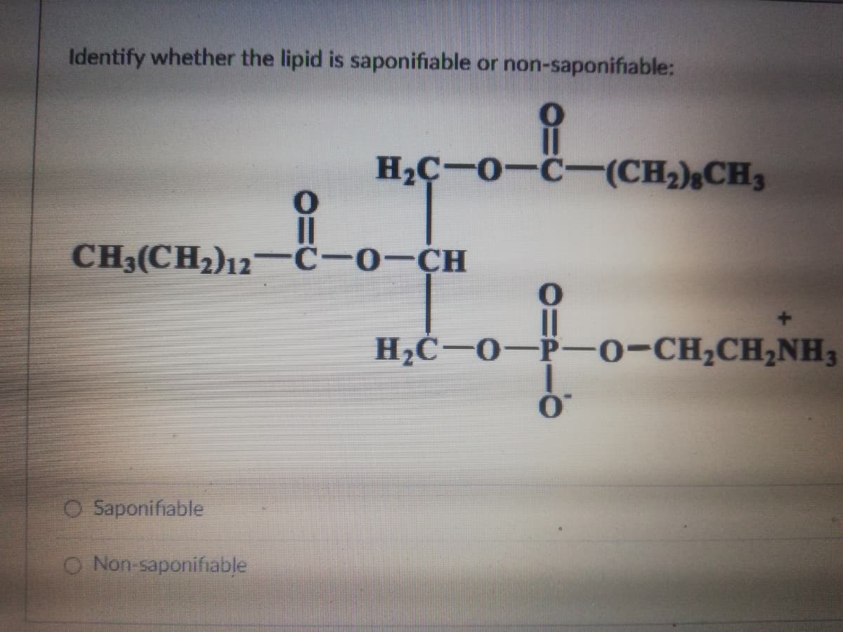 Identify whether the lipid is saponifiable or non-saponifiable:
H2Ç-0-C-(CH2);CH3
CH3(CH2)12-ĉ-o-CH
H2Ċ-0-P-0-CH,CH,NH3
O Saponifiable
O Non-saponifiable
