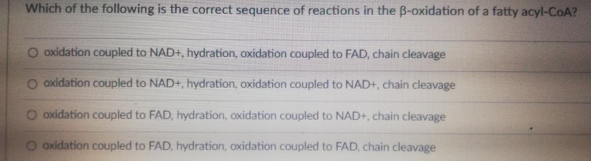 Which of the following is the correct sequence of reactions in the B-oxidation of a fatty acyl-CoA?
oxidation coupled to NAD+, hydration, oxidation coupled to FAD, chain cleavage
O oxidation coupled to NAD+, hydration, oxidation coupled to NAD+, chain cleavage
oxidation coupled to FAD, hydration, oxidation coupled to NAD+, chain cleavage
oxidation coupled to FAD, hydration, oxidation coupled to FAD, chain cleavage
