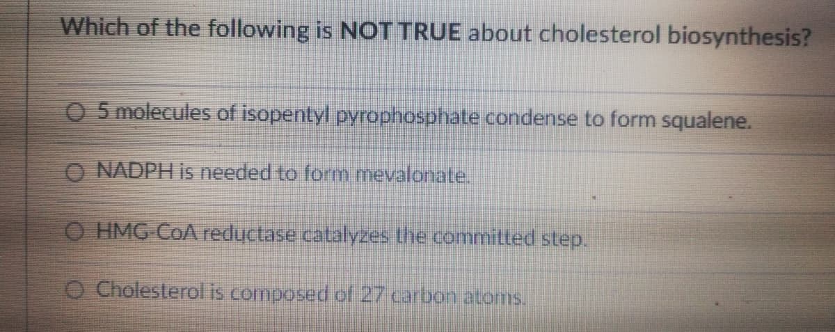 Which of the following is NOT TRUE about cholesterol biosynthesis?
O 5 molecules of isopentyl pyrophosphate condense to form squalene.
O NADPH is needed to form mevalonate.
O HMG-COA reductase catalyzes the committed step.
O Cholesterol is composed of 27 carbon atoms.
