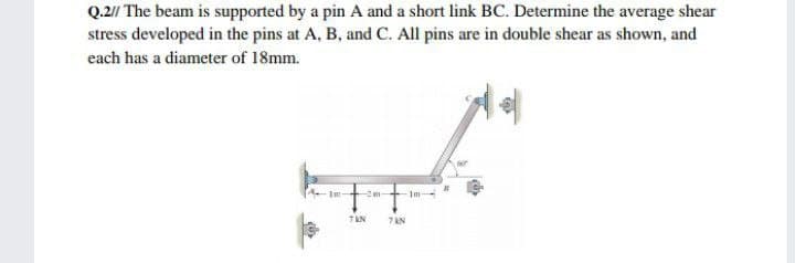 Q.2// The beam is supported by a pin A and a short link BC. Determine the average shear
stress developed in the pins at A, B, and C. All pins are in double shear as shown, and
each has a diameter of 18mm.
Im
2m-
Im-
7 AN

