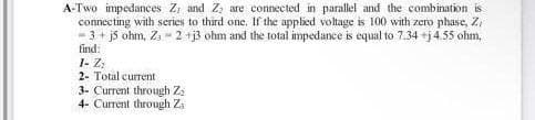 A-Two impedances Z, and Z; are connected in parallel and the combination is
connecting with series to third one. If the applied voltage is 100 with zero phase, Z,
- 3 + j5 ohm, Z = 2 +j3 ohm and the total impedance is equal to 7.34 +j 4.55 ohm,
find:
1- Z;
2- Total current
3- Current through Zz
4- Current through Z.
