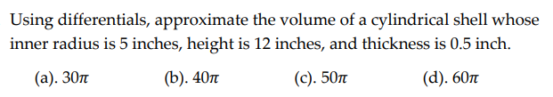 Using differentials, approximate the volume of a cylindrical shell whose
inner radius is 5 inches, height is 12 inches, and thickness is 0.5 inch.
(a). 30m
(b). 40T
(c). 50n
(d). 60T