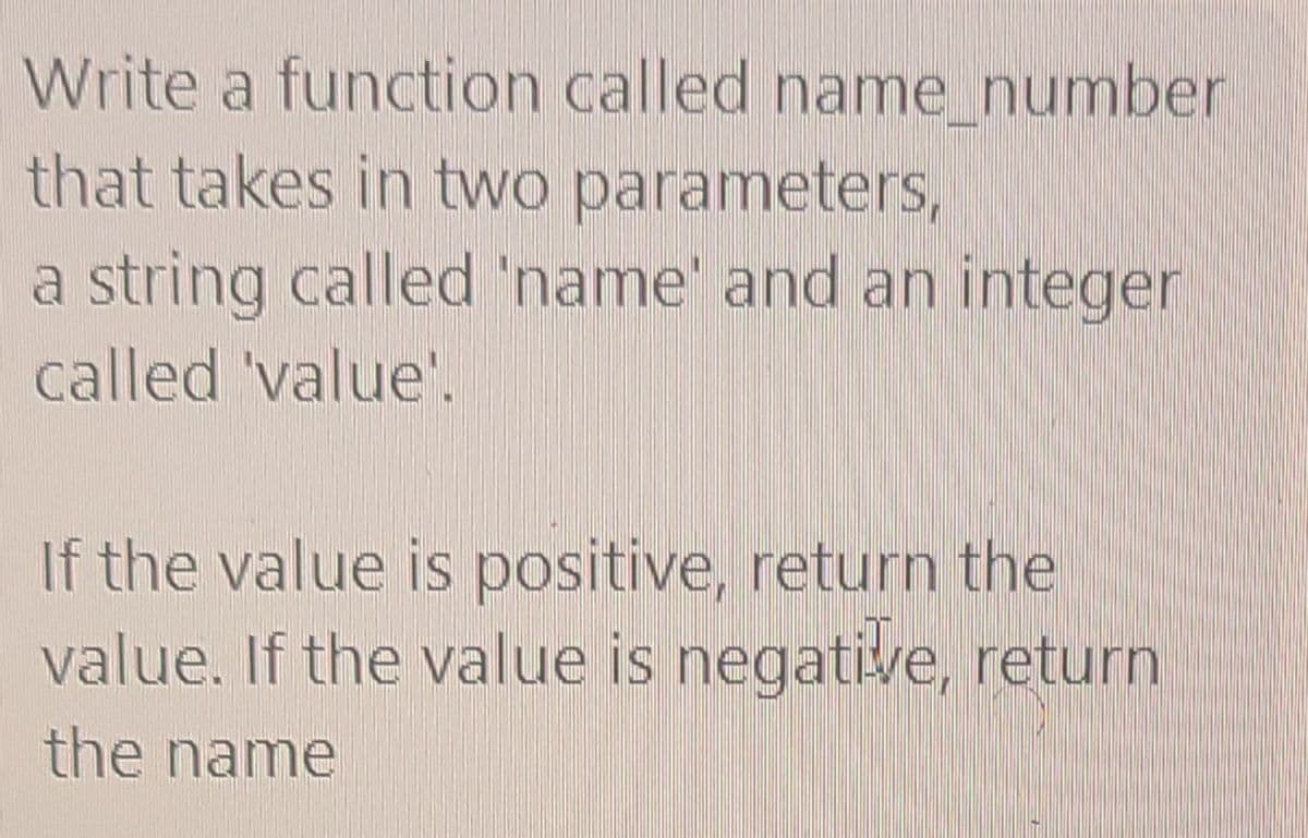 Write a function called name number
that takes in two parameters,
a string called 'name' and an integer
called 'value'.
If the value is positive, return the
value. If the value is negative, return
the name
