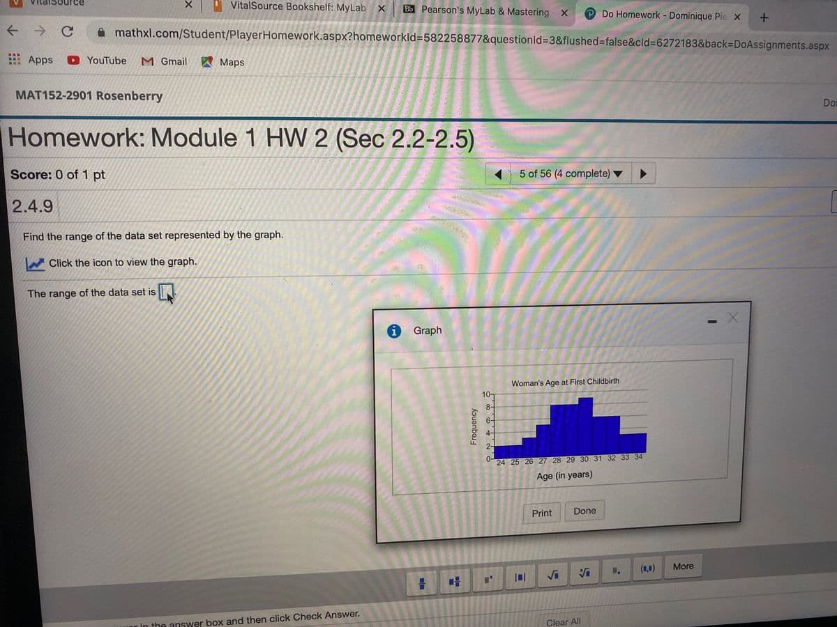 VitalSource Bookshelf: MyLab
Bb Pearson's MyLab & Mastering X
P Do Homework Dominique Pie X
个→ C
A mathxl.com/Student/PlayerHomework.aspx?homeworkld=582258877&questionld3D3&flushed%3false&cld=6272183&back=DoAssignments.aspx
Apps YouTube
M Gmail
Maps
MAT152-2901 Rosenberry
Don
Homework: Module 1 HW 2 (Sec 2.2-2.5)
Score: 0 of 1 pt
5 of 56 (4 complete) ▼
2.4.9
Find the range of the data set represented by the graph.
Click the icon to view the graph.
The range of the data set is
%3D
1
i Graph
Woman's Age at First Childbirth
10-
8-
6-
2-
0-
24 25 26 27 28 29 30 31 32 33 34
Age (in years)
Print
Done
(1,1)
More
ar in the answer box and then click Check Answer.
Clear All
Frequency
4-

