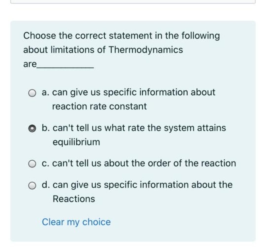 Choose the correct statement in the following
about limitations of Thermodynamics
are_
a. can give us specific information about
reaction rate constant
b. can't tell us what rate the system attains
equilibrium
O c. can't tell us about the order of the reaction
O d. can give us specific information about the
Reactions
Clear my choice
