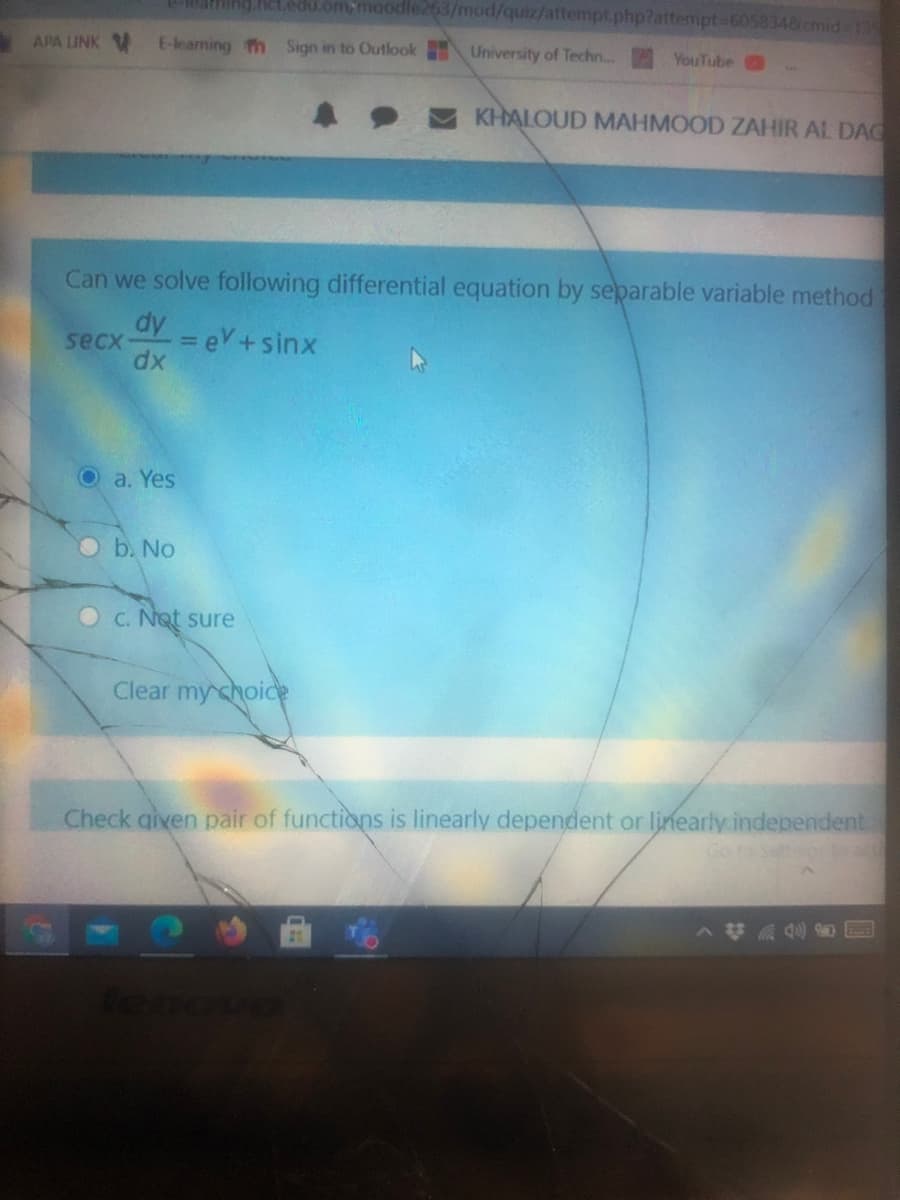 Net.edu.om,moodle263/mod/quiz/attempt.php?attempt-605834&cmid 1S
APA LINK V
E-leaming n Sign in to Outlook University of Techn...
YouTube
KHALOUD MAHMOOD ZAHIR AL DAG
Can we solve following differential equation by separable variable method
dy = eV+sinx
secx
%3D
dx
Oa. Yes
b. No
C. Not sure
Clear my choic
Check given pair of functions is linearly dependent or linearly independent
Goro Settos to
tenovo
