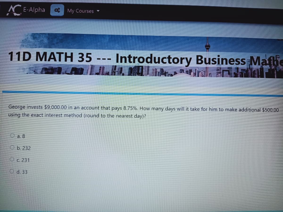 C E-Alpha
My Courses
11D MATH 35 -
Introductory Business Mafie
- --
George invests $9,000.00 in an account that pays 8.75%. How many days will it take for him to make additional $500.00
using the exact interest method (round to the nearest day)?
O a. 8
O b. 232
O c. 231
O d. 33
