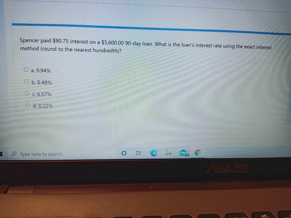 Spencer paid $90.75 interest on a $5,600.00 90-day loan. What is the loan's interest rate using the exact interest
method (round to the nearest hundredth)?
O a. 0.94%
O b. 6.48%
O c. 6.57%
d. 0.22%
e Type here to search
24
SUS
