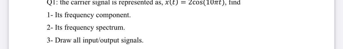 Q1: the carrier signal is represented as, x(t) = 2cos(10tt), find
1- Its frequency component.
2- Its frequency spectrum.
3- Draw all input/output signals.
