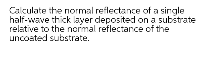 Calculate the normal reflectance of a single
half-wave thick layer deposited on a substrate
relative to the normal reflectance of the
uncoated substrate.

