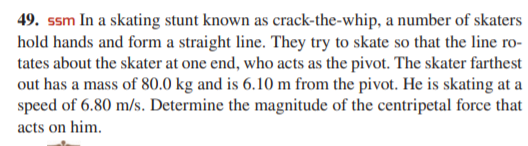 49. ssm In a skating stunt known as crack-the-whip, a number of skaters
hold hands and form a straight line. They try to skate so that the line ro-
tates about the skater at one end, who acts as the pivot. The skater farthest
out has a mass of 80.0 kg and is 6.10 m from the pivot. He is skating at a
speed of 6.80 m/s. Determine the magnitude of the centripetal force that
acts on him.
