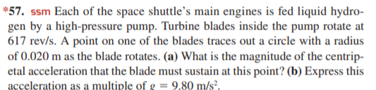 *57. ssm Each of the space shuttle's main engines is fed liquid hydro-
gen by a high-pressure pump. Turbine blades inside the pump rotate at
617 rev/s. A point on one of the blades traces out a circle with a radius
of 0.020 m as the blade rotates. (a) What is the magnitude of the centrip-
etal acceleration that the blade must sustain at this point? (b) Express this
acceleration as a multiple of g = 9,80 m/s?.
