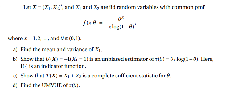 Let X = (X1, X2)', and X1 and X2 are iid random variables with common pmf
f(x|0)
xlog(1 – 0)'
where x = 1,2,..., and 0 € (0, 1).
a) Find the mean and variance of X1.
b) Show that U(X) = -I(X1 = 1) is an unbiased estimator of 1(0) = 0/log(1–0). Here,
I(-) is an indicator function.
c) Show that T(X) = X1 + X2 is a complete sufficient statistic for 0.
d) Find the UMVUE of t (0).
