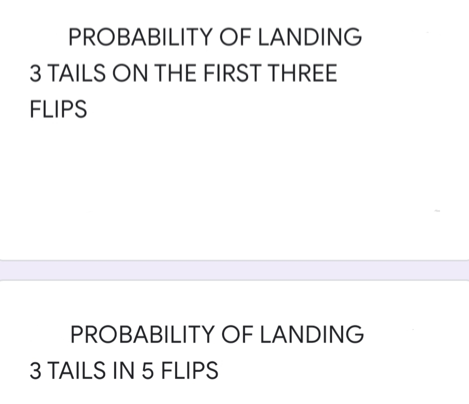 PROBABILITY OF LANDING
3 TAILS ON THE FIRST THREE
FLIPS
PROBABILITY OF LANDING
3 TAILS IN 5 FLIPS
