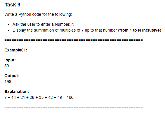 Task 9
Write a Python code for the following:
• Ask the user to enter a Number, N
• Display the summation of multiples of 7 up to that number (from 1 to N inclusive)
Example01:
Input:
50
Output:
196
Explanation:
7+ 14 + 21 + 28 + 35 + 42 + 49 = 196
