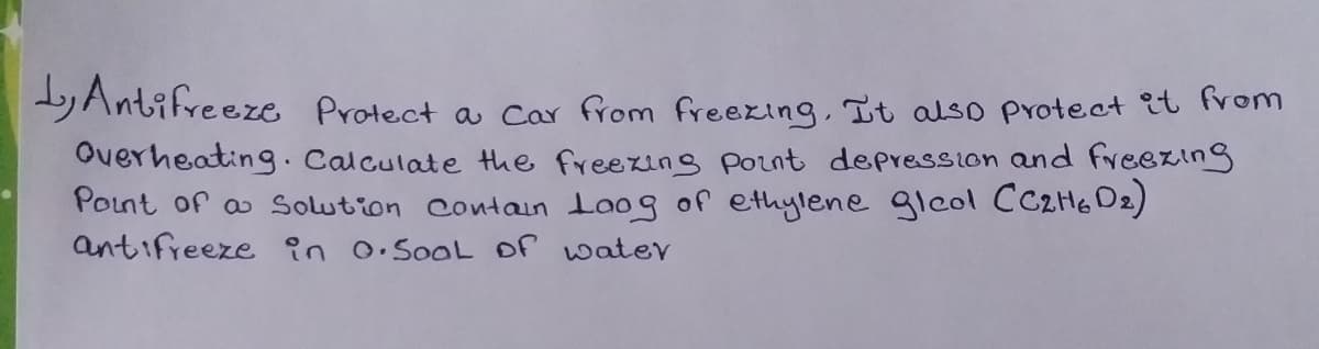 Antifreeze Protect a car from freexing, It also pvotect it from
Overheating. Calculate the freezing point depression and freezing
Point of a Solution Contain Loog of ethylene gleol CC2H6 D2)
antifreeze in 0.SooL Of water
