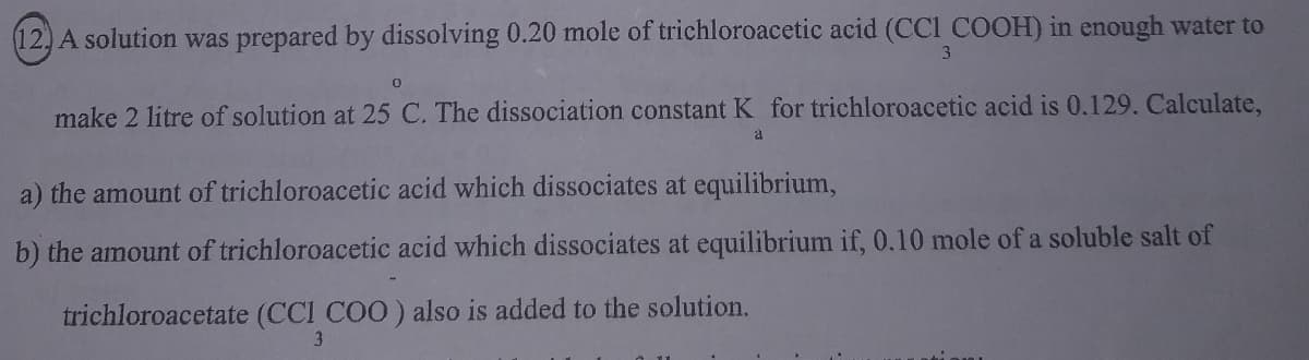 12, A solution was prepared by dissolving 0.20 mole of trichloroacetic acid (CCI COOH) in enough water to
3
make 2 litre of solution at 25 C. The dissociation constant K for trichloroacetic acid is 0.129. Calculate,
a
a) the amount of trichloroacetic acid which dissociates at equilibrium,
b) the amount of trichloroacetic acid which dissociates at equilibrium if, 0.10 mole of a soluble salt of
trichloroacetate (CCI COO) also is added to the solution.
3.
