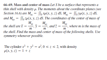66-69. Mass and center of mass Let S be a surface that represents a
thin shell with density p. The moments about the coordinate planes (see
Section 16.6) are My, = ls xp(x, y. z) dS, M = lsyp(x, y, z) dS,
and My = Sls zp(x, y, z) dS. The coordinates of the center of mass of
%3D
and z =
m
M,
, where m is the mass of
the shell are i =
ỹ =
m
m
the shell. Find the mass and center of mass of the following shells. Use
symmetry whenever possible.
The cylinder x? + y² = a², 0 s z s 2, with density
p(х, у, г) — 1 + г
