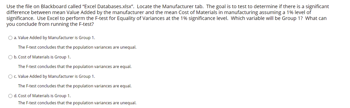 Use the file on Blackboard called "Excel Databases.xlsx". Locate the Manufacturer tab. The goal is to test to determine if there is a significant
difference between mean Value Added by the manufacturer and the mean Cost of Materials in manufacturing assuming a 1% level of
significance. Use Excel to perform the F-test for Equality of Variances at the 1% significance level. Which variable will be Group 1? What can
you conclude from running the F-test?
O a. Value Added by Manufacturer is Group 1.
The F-test concludes that the population variances are unequal.
O b. Cost of Materials is Group 1.
The F-test concludes that the population variances are equal.
O c. Value Added by Manufacturer is Group 1.
The F-test concludes that the population variances are equal.
O d. Cost of Materials is Group 1.
The F-test concludes that the population variances are unequal.
