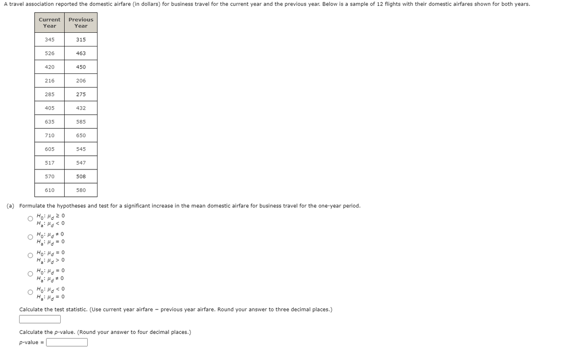 A travel association reported the domestic airfare (in dollars) for business travel for the current year and the previous year. Below is a sample of 12 flights with their domestic airfares shown for both years.
Current
Previous
Year
Year
345
315
526
463
420
450
216
206
285
275
405
432
635
585
710
650
605
545
517
547
570
508
610
580
(a) Formulate the hypotheses and test for a significant increase in the mean domestic airfare for business travel for the one-year period.
Ho: Hg2 0
H: Hg< 0
O Ho: Hg=0
H: Hg = 0
O Ho: Ha = 0
H: H > 0
O Ho: H = 0
H: Ho#0
O Fo: Hd < 0
H: Hg = 0
Calculate the test statistic. (Use current year airfare - previous year airfare. Round your answer to three decimal places.)
Calculate the p-value. (Round your answer to four decimal places.)
p-value =
