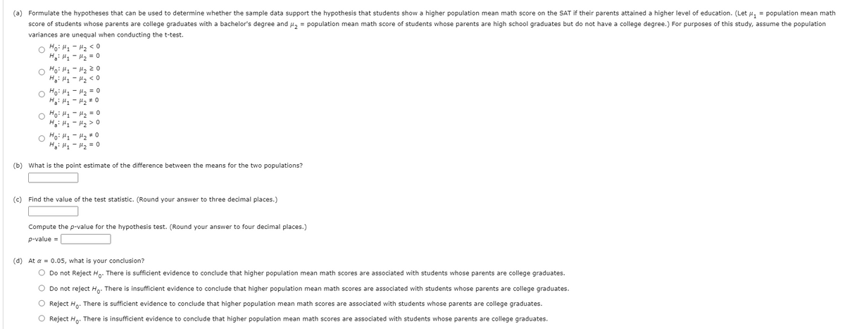 (a) Formulate the hypotheses that can be used to determine whether the sample data support the hypothesis that students show a higher population mean math score on the SAT if their parents attained a higher level of education. (Let u, = population mean math
score of students whose parents are college graduates with a bachelor's degree and u, = population mean math score of students whose parents are high school graduates but do not have a college degree.) For purposes of this study, assume the population
variances are unequal when conducting the t-test.
Ho: Hy - H2 < 0
Ha: H1 - H2 = 0
O Ho: H1 - H2 2 0
O Ho: H1 - H2 = 0
Hai Hy - Hz # 0
Ho: H - H2 = 0
Hai Hy - Hz> 0
Ho: H1 - H2 #0
H: H1 - H2 = 0
(b) What is the point estimate of the difference between the means for the two populations?
(c) Find the value of the test statistic. (Round your answer to three decimal places.)
Compute the p-value for the hypothesis test. (Round your answer to four decimal places.)
p-value =
(d) At a = 0.05, what is your conclusion?
O Do not Reject Ho. There is sufficient evidence to conclude that higher population mean math scores are associated with students whose parents are college graduates.
O Do not reject Ho: There is insufficient evidence to conclude that higher population mean math scores are associated with students whose parents are college graduates.
O Reject Ho. There is sufficient evidence to conclude that higher population mean math scores are associated with students whose parents are college graduates.
O Reject Ho: There is insufficient evidence to conclude that higher population mean math scores are associated with students whose parents are college graduates.
