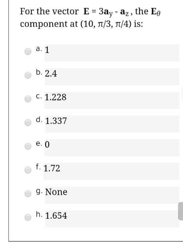 For the vector E = 3ay - az, the Ee
component at (10, T/3, 1/4) is:
а. 1
b. 2.4
C. 1.228
d. 1.337
е. 0
f. 1.72
g. None
h. 1.654
