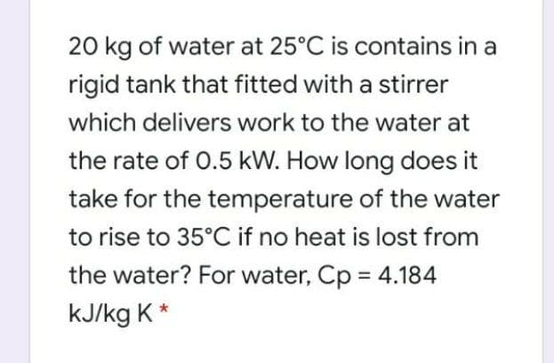 20 kg of water at 25°C is contains in a
rigid tank that fitted with a stirrer
which delivers work to the water at
the rate of 0.5 kW. How long does it
take for the temperature of the water
to rise to 35°C if no heat is lost from
the water? For water, Cp = 4.184
kJ/kg K *
