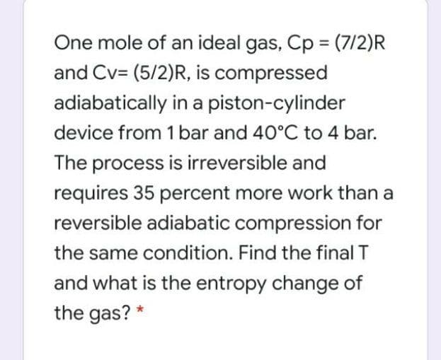 One mole of an ideal gas, Cp = (7/2)R
and Cv= (5/2)R, is compressed
adiabatically in a piston-cylinder
device from 1 bar and 40°C to 4 bar.
The process is irreversible and
requires 35 percent more work than a
reversible adiabatic compression for
the same condition. Find the final T
and what is the entropy change of
the gas? *
