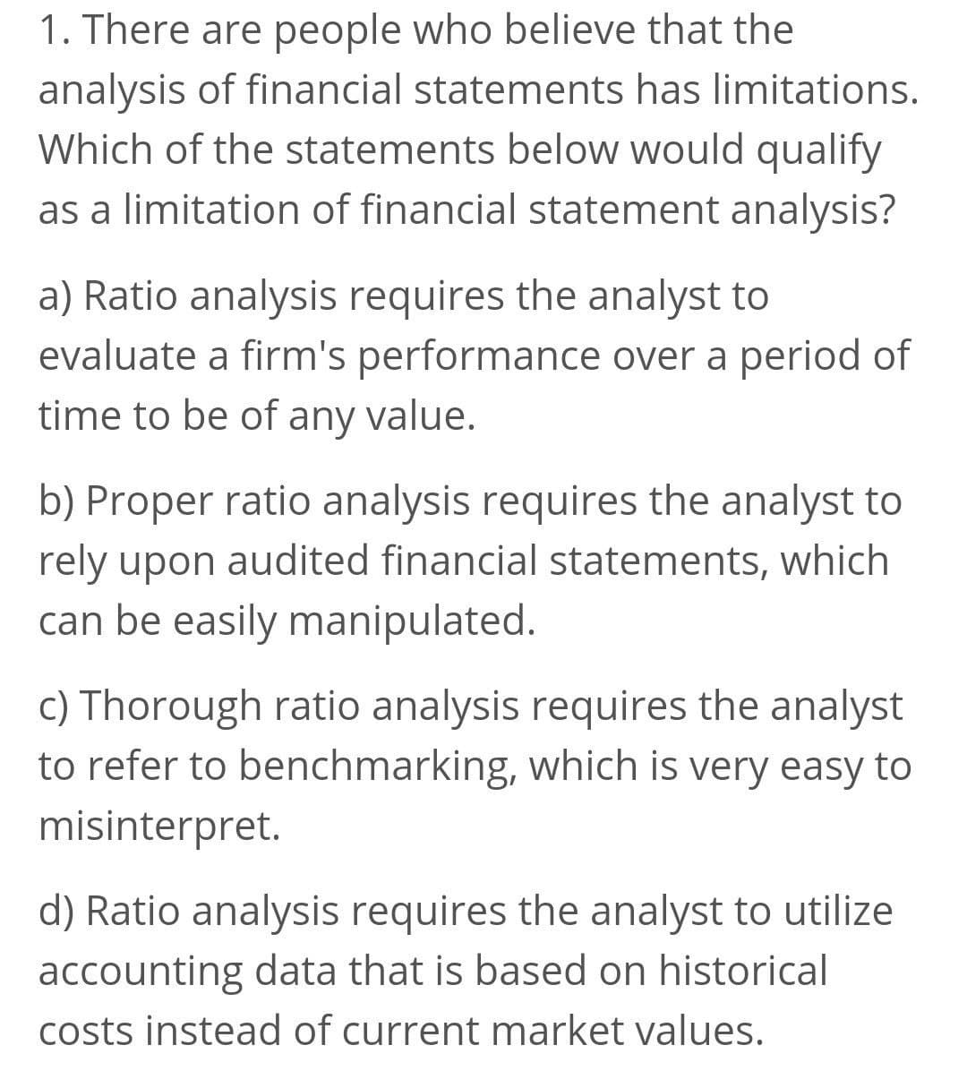 1. There are people who believe that the
analysis of financial statements has limitations.
Which of the statements below would qualify
as a limitation of financial statement analysis?
a) Ratio analysis requires the analyst to
evaluate a firm's performance over a period of
time to be of any value.
b) Proper ratio analysis requires the analyst to
rely upon audited financial statements, which
can be easily manipulated.
c) Thorough ratio analysis requires the analyst
to refer to benchmarking, which is very easy to
misinterpret.
d) Ratio analysis requires the analyst to utilize
accounting data that is based on historical
costs instead of current market values.
